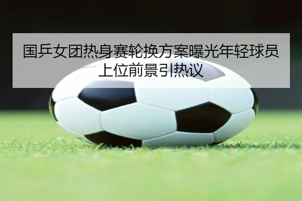 国乒女团热身赛轮换方案曝光年轻球员上位前景引热议